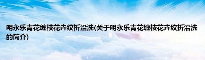 明永乐青花缠枝花卉纹折沿洗(关于明永乐青花缠枝花卉纹折沿洗的简介)