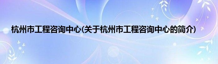 杭州市工程咨询中心(关于杭州市工程咨询中心的简介)