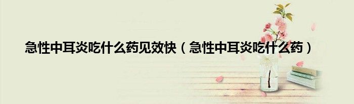 急性中耳炎吃什么药见效快（急性中耳炎吃什么药）