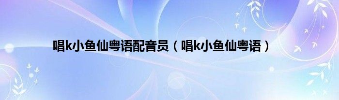 唱k小鱼仙粤语配音员（唱k小鱼仙粤语）