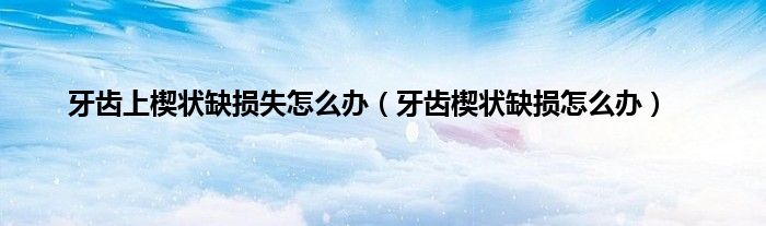 牙齿上楔状缺损失怎么办（牙齿楔状缺损怎么办）