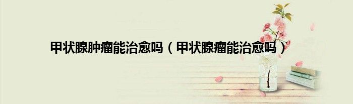甲状腺肿瘤能治愈吗（甲状腺瘤能治愈吗）