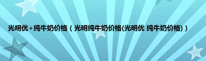光明优+纯牛奶价格（光明纯牛奶价格(光明优 纯牛奶价格)）