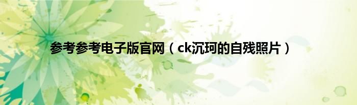 参考参考电子版官网（ck沉珂的自残照片）