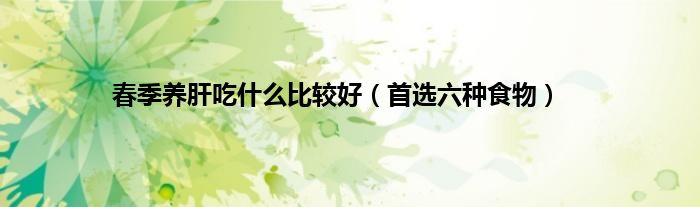 春季养肝吃什么比较好（首选六种食物）