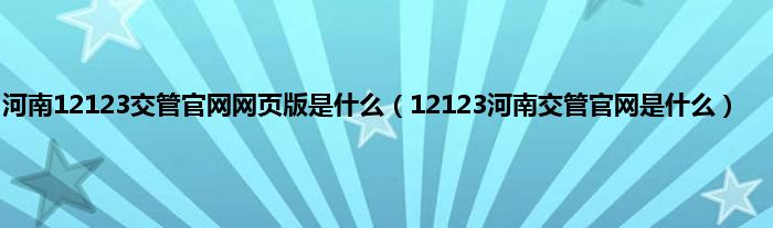 河南12123交管官网网页版是什么（12123河南交管官网是什么）