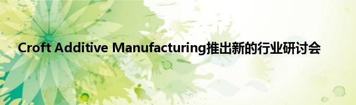 Croft Additive Manufacturing推出新的行业研讨会